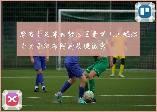 摩洛哥足球借势法国青训人才崛起全力争取布阿迪展现诚意