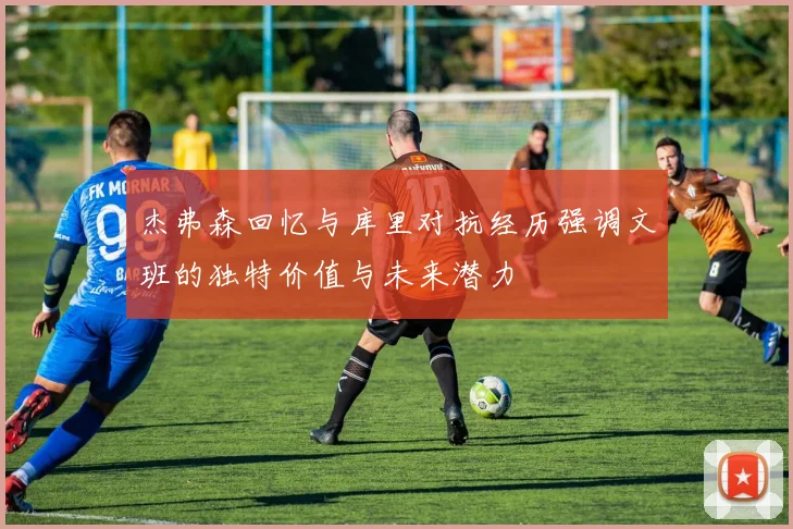 杰弗森回忆与库里对抗经历强调文班的独特价值与未来潜力