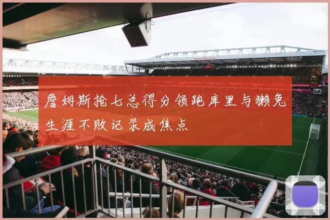 詹姆斯抢七总得分领跑库里与獭兔生涯不败记录成焦点