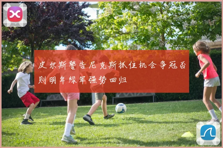 皮尔斯警告尼克斯抓住机会争冠否则明年绿军强势回归