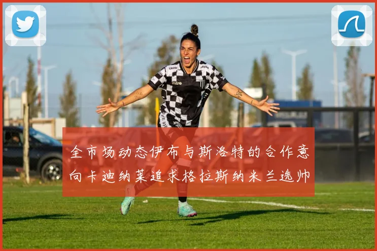 全市场动态伊布与斯洛特的合作意向卡迪纳莱追求格拉斯纳米兰选帅困境加剧