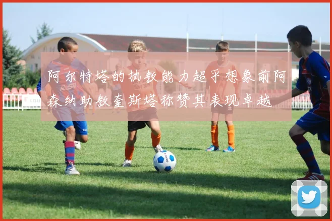 阿尔特塔的执教能力超乎想象前阿森纳助教奎斯塔称赞其表现卓越