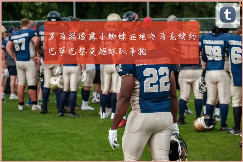 罗马诺透露小蜘蛛拒绝与马竞续约巴萨巴黎英超球队争抢