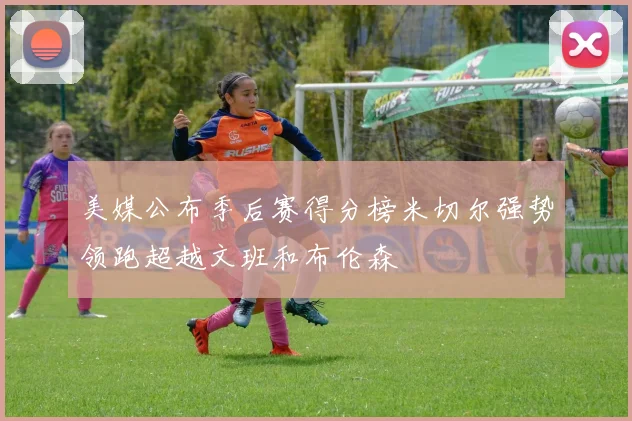 美媒公布季后赛得分榜米切尔强势领跑超越文班和布伦森