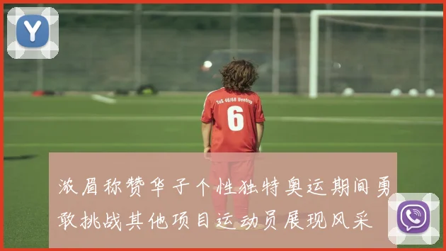 浓眉称赞华子个性独特奥运期间勇敢挑战其他项目运动员展现风采