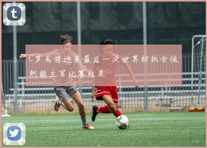 C罗或将迎来最后一次世界杯机会依然能主宰比赛结果