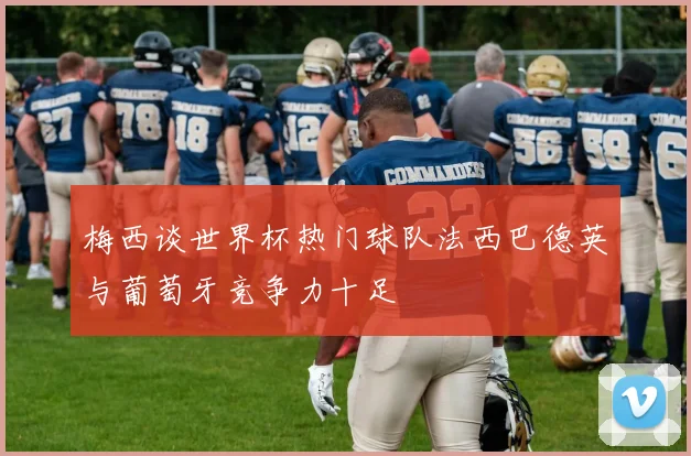 梅西谈世界杯热门球队法西巴德英与葡萄牙竞争力十足