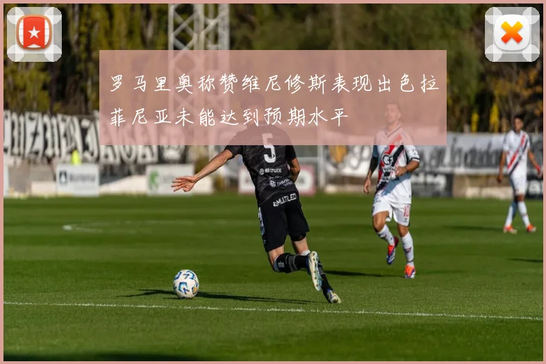 罗马里奥称赞维尼修斯表现出色拉菲尼亚未能达到预期水平
