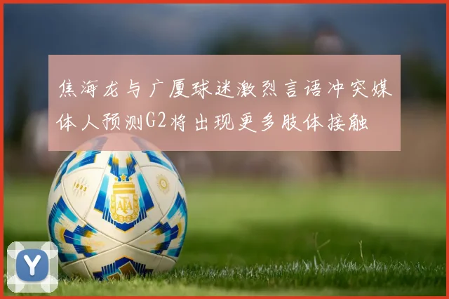焦海龙与广厦球迷激烈言语冲突媒体人预测G2将出现更多肢体接触