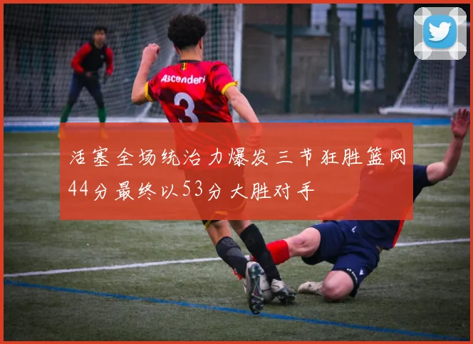 活塞全场统治力爆发三节狂胜篮网44分最终以53分大胜对手