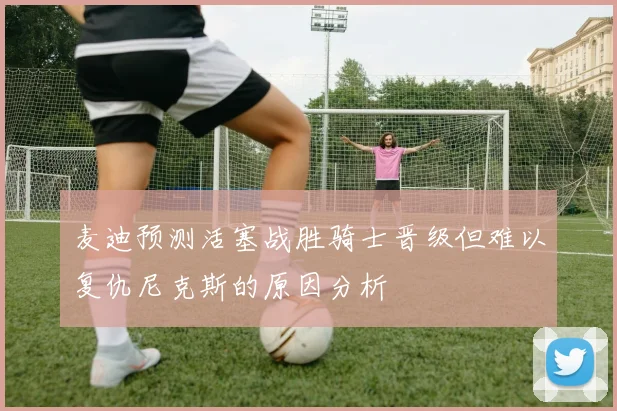麦迪预测活塞战胜骑士晋级但难以复仇尼克斯的原因分析