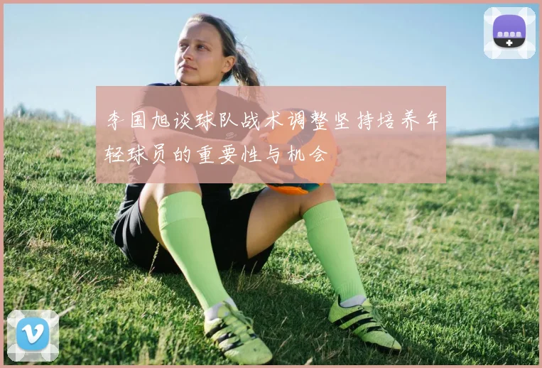 李国旭谈球队战术调整坚持培养年轻球员的重要性与机会