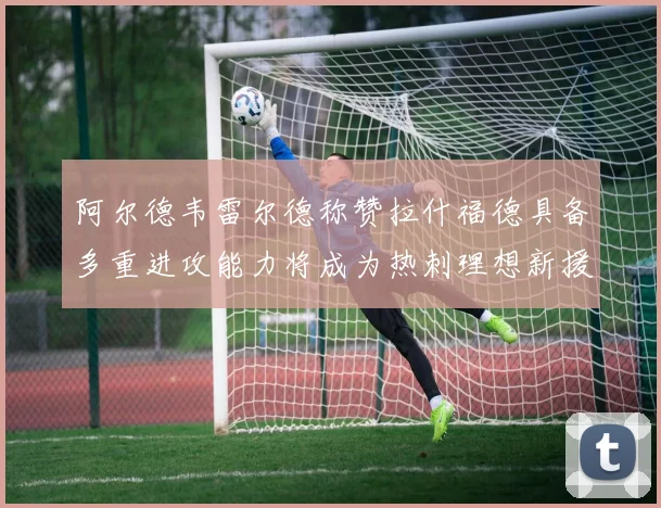 阿尔德韦雷尔德称赞拉什福德具备多重进攻能力将成为热刺理想新援