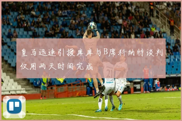 皇马迅速引援库库与B席科纳特谈判仅用两天时间完成