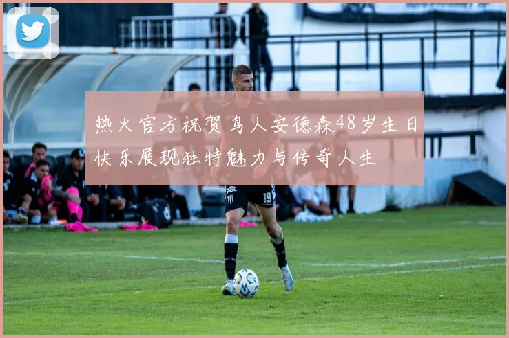热火官方祝贺鸟人安德森48岁生日快乐展现独特魅力与传奇人生