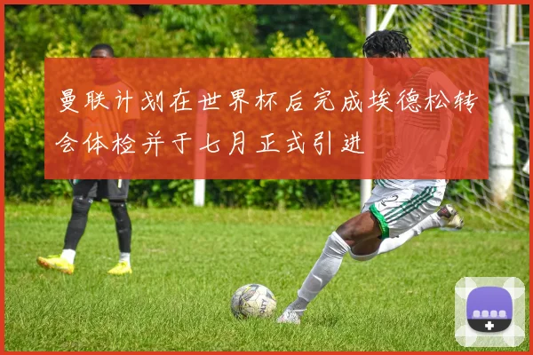 曼联计划在世界杯后完成埃德松转会体检并于七月正式引进