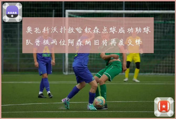 奥孔科沃扑救哈钦森点球成功助球队晋级两位阿森纳旧将再度交锋
