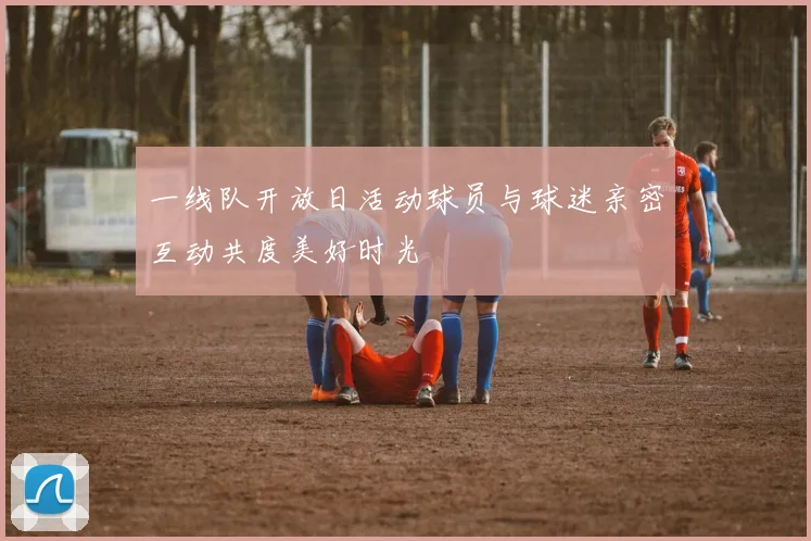 一线队开放日活动球员与球迷亲密互动共度美好时光