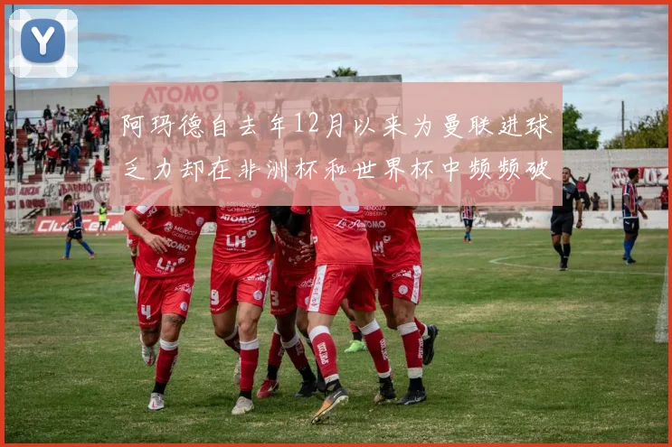阿玛德自去年12月以来为曼联进球乏力却在非洲杯和世界杯中频频破门