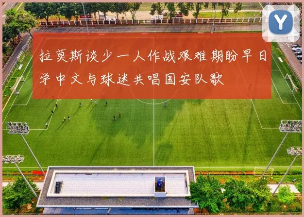 拉莫斯谈少一人作战艰难期盼早日学中文与球迷共唱国安队歌