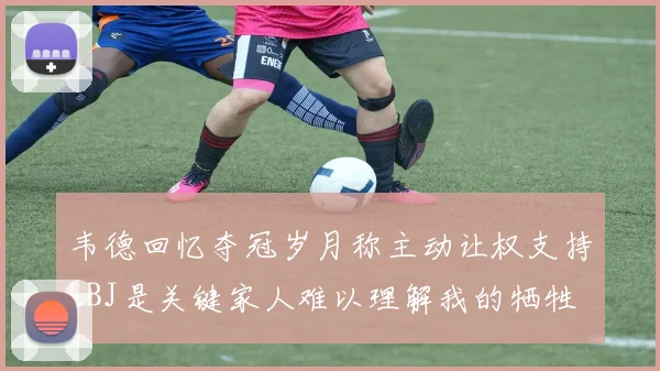 韦德回忆夺冠岁月称主动让权支持LBJ是关键家人难以理解我的牺牲