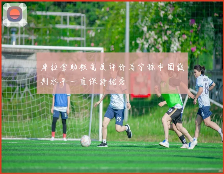 库拉索助教高度评价马宁称中国裁判水平一直保持优秀