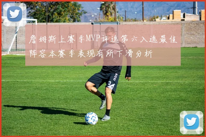 詹姆斯上赛季MVP评选第六入选最佳阵容本赛季表现有所下滑分析